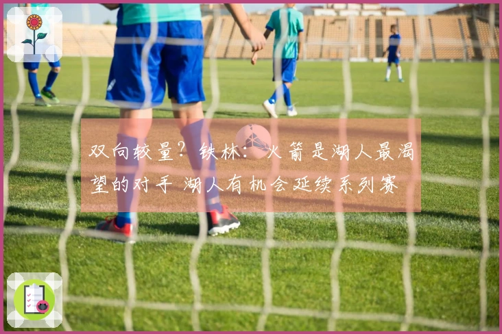 双向较量？铁林：火箭是湖人最渴望的对手 湖人有机会延续系列赛