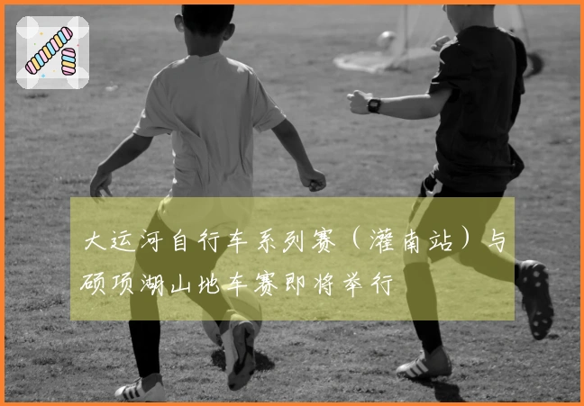 大运河自行车系列赛（灌南站）与硕项湖山地车赛即将举行