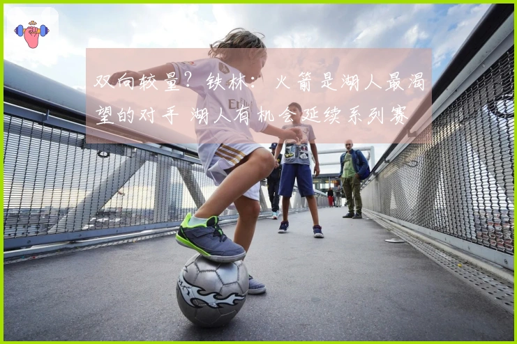 双向较量？铁林：火箭是湖人最渴望的对手 湖人有机会延续系列赛