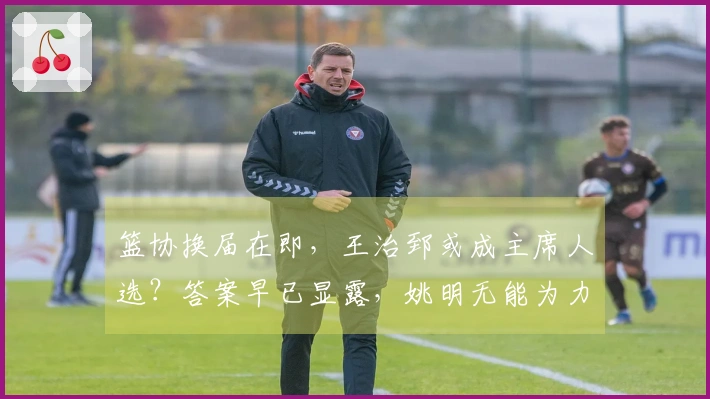 篮协换届在即，王治郅或成主席人选？答案早已显露，姚明无能为力