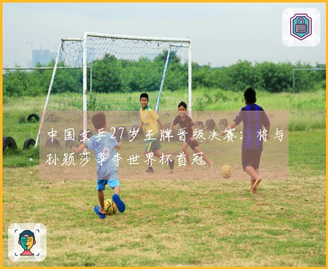 中国女乒27岁王牌晋级决赛：将与孙颖莎争夺世界杯首冠