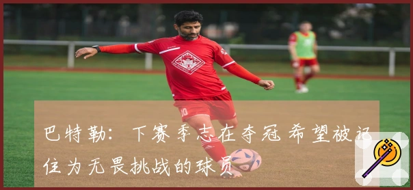 巴特勒：下赛季志在夺冠 希望被记住为无畏挑战的球员