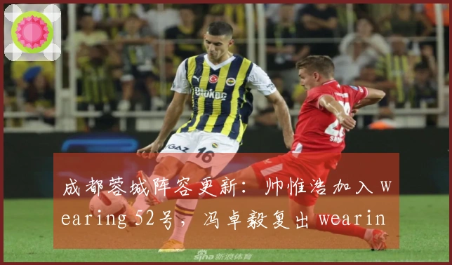 成都蓉城阵容更新：帅惟浩加入 wearing 52号，冯卓毅复出 wearing 6号