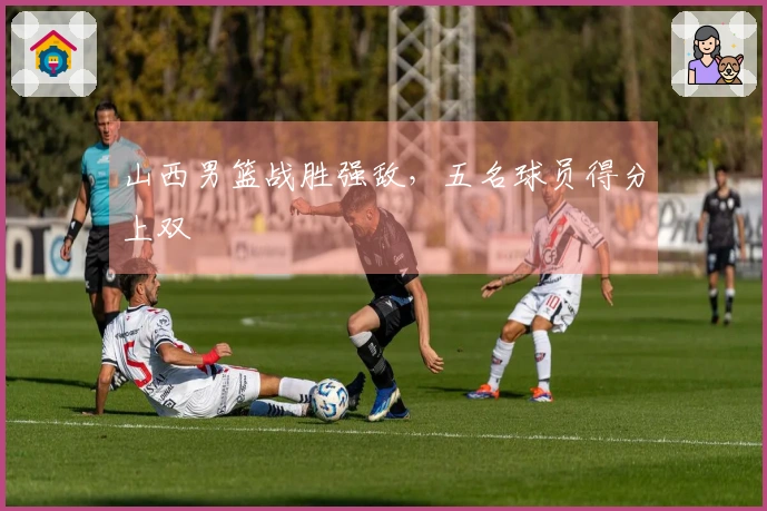 山西男篮战胜强敌，五名球员得分上双