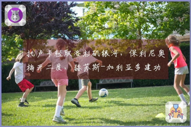 托卢卡轻取洛杉矶银河，保利尼奥梅开二度，赫苏斯-加利亚多建功