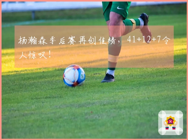 杨瀚森季后赛再创佳绩，41+12+7令人惊叹！
