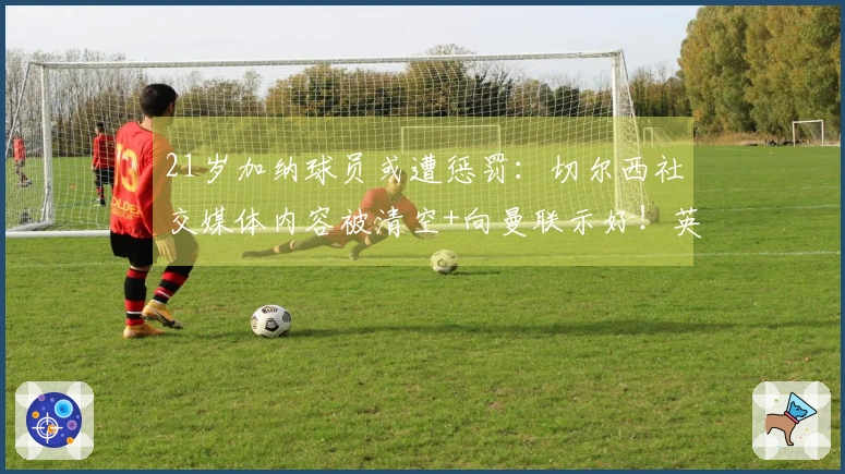 21岁加纳球员或遭惩罚：切尔西社交媒体内容被清空+向曼联示好！英超赛季仅进1球