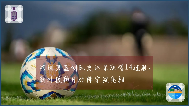 深圳男篮创队史记录取得14连胜，新外援预计对阵宁波亮相