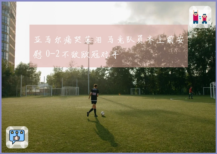 亚马尔痛哭落泪 马竞队员齐上前安慰 0-2不敌欧冠对手