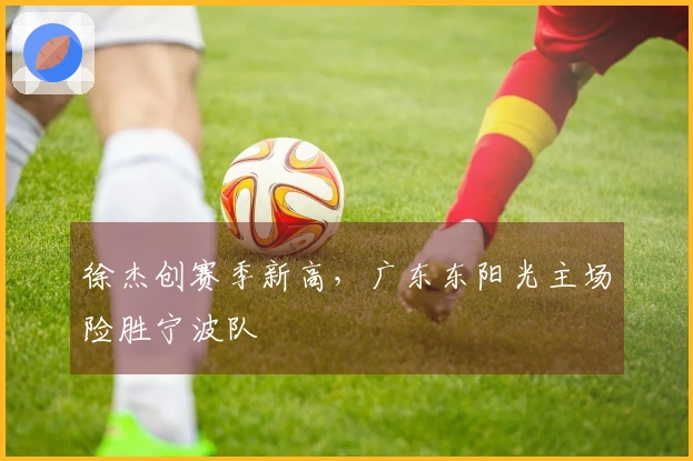 徐杰创赛季新高，广东东阳光主场险胜宁波队