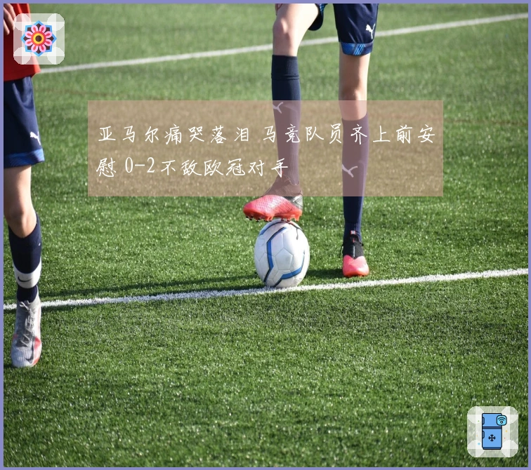 亚马尔痛哭落泪 马竞队员齐上前安慰 0-2不敌欧冠对手