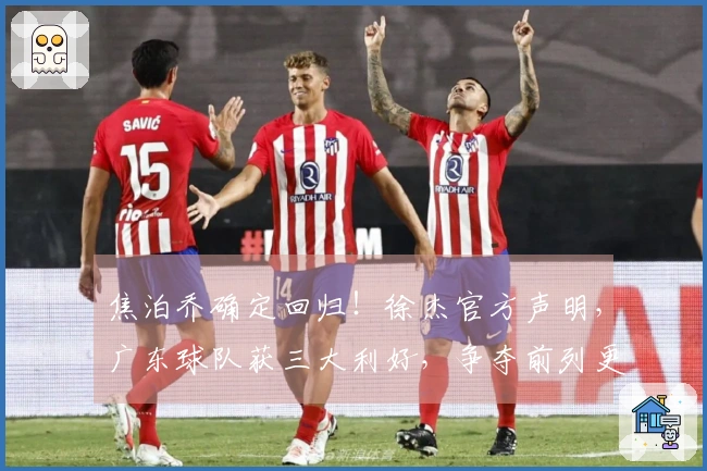 焦泊乔确定回归！徐杰官方声明，广东球队获三大利好，争夺前列更有信心