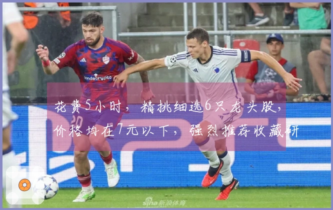 花费5小时，精挑细选6只龙头股，价格均在7元以下，强烈推荐收藏研究！